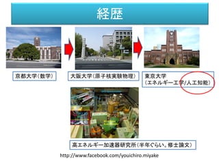 経歴
京都大学（数学） 大阪大学（原子核実験物理） 東京大学
（エネルギー工学/人工知能）
高エネルギー加速器研究所（半年ぐらい。修士論文）
http://www.facebook.com/youichiro.miyake
 