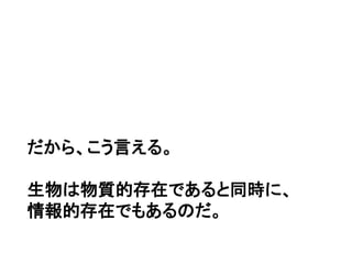 だから、こう言える。
生物は物質的存在であると同時に、
情報的存在でもあるのだ。
 