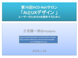 第76回HCD-Netサロン
「AIとUXデザイン 」
ユーザーのためのAIを設計するために
三宅 陽一郎
三宅陽一郎@miyayou
2018.1.26
https://www.facebook.com/youichiro.miyake
http://www.slideshare.net/youichiromiyake
y.m.4160@gmail.com
 