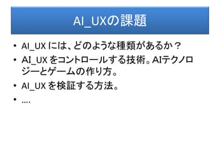 AI_UXの課題
• AI_UX には、どのような種類があるか？
• ＡＩ_UX をコントロールする技術。ＡＩテクノロ
ジーとゲームの作り方。
• AI_UX を検証する方法。
• ….
 