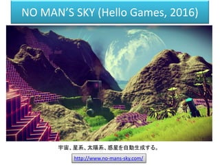 NO MAN’S SKY (Hello Games, 2016)
http://www.no-mans-sky.com/
宇宙、星系、太陽系、惑星を自動生成する。
 