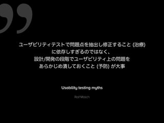 ユーザビリティテストで問題点を抽出し修正すること (治療)
に依存しすぎるのではなく、
設計/開発の段階でユーザビリティ上の問題を
あらかじめ潰しておくこと (予防) が大事
Usability testing myths
Rolf Molich
 