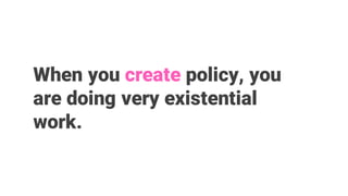 When you create policy, you
are doing very existential
work.
 