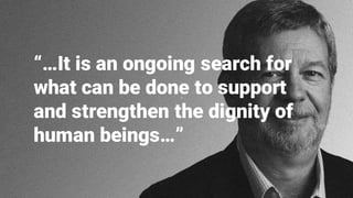 “…It is an ongoing search for
what can be done to support
and strengthen the dignity of
human beings…”
 