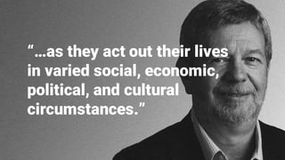“…as they act out their lives
in varied social, economic,
political, and cultural
circumstances.”
 