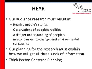 HEAROur audience research must result in:Hearing people’s storiesObservations of people’s realitiesA deeper understanding of people’s needs, barriers to change, and environmental constraintsOur planning for the research must explain how we will get all three kinds of informationThink Person Centered Planning