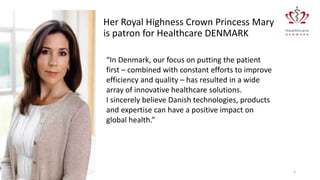 Her Royal Highness Crown Princess Mary
is patron for Healthcare DENMARK
“In Denmark, our focus on putting the patient
first – combined with constant efforts to improve
efficiency and quality – has resulted in a wide
array of innovative healthcare solutions.
I sincerely believe Danish technologies, products
and expertise can have a positive impact on
global health.”

20-01-2014

3

 