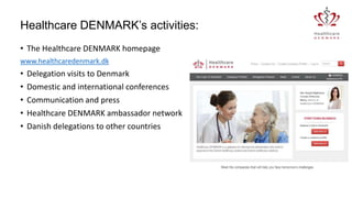 Healthcare DENMARK’s activities:
• The Healthcare DENMARK homepage
www.healthcaredenmark.dk

•
•
•
•
•

Delegation visits to Denmark
Domestic and international conferences
Communication and press
Healthcare DENMARK ambassador network
Danish delegations to other countries

 