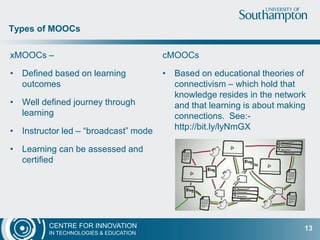 CENTRE FOR INNOVATION
IN TECHNOLOGIES & EDUCATION
xMOOCs –
• Defined based on learning
outcomes
• Well defined journey through
learning
• Instructor led – “broadcast” mode
• Learning can be assessed and
certified
cMOOCs
• Based on educational theories of
connectivism – which hold that
knowledge resides in the network
and that learning is about making
connections. See:-
http://bit.ly/lyNmGX
Types of MOOCs
13
 