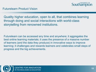 CENTRE FOR INNOVATION
IN TECHNOLOGIES & EDUCATION
Quality higher education, open to all, that combines learning
through doing and social interactions with world-class
storytelling from renowned institutions.
Futurelearn can be accessed any time and anywhere; it aggregates the
best online learning materials; it uses the presence of a massive number
of learners (and the data they produce) in innovative ways to improve
learning; it challenges and rewards learners and celebrates small steps of
progress and the big achievements.
Futurelearn Product Vision
15
 