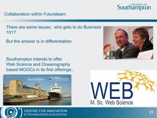 CENTRE FOR INNOVATION
IN TECHNOLOGIES & EDUCATION
Managing Tensions
21
Potential for excellent analytics
research
Concern for data ownership and
institutional confidentiality
Ensuring Futurelearn
Quality
Keeping Institutional control
Certification
Credit bearing
assessment
Vs
 