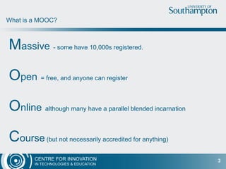 CENTRE FOR INNOVATION
IN TECHNOLOGIES & EDUCATION
Massive - some have 10,000s registered.
Open = free, and anyone can register
Online although many have a parallel blended incarnation
Course (but not necessarily accredited for anything)
What is a MOOC?
3
 