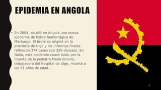 EPIDEMIA EN ANGOLA
• En 2004, estalló en Angola una nueva
epidemia de fiebre hemorrágica de
Marburgo. El brote se originó en la
provincia de Uige y los informes finales
refirieron 374 casos con 329 decesos. En
Italia, esta epidemia causó ruido por la
muerte de la pediatra Maria Bonino,
trabajadora del hospital de Uige, muerta a
los 51 años de edad.
4
 