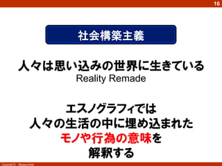Copyright © Masaya Ando
16
人々は思い込みの世界に生きている
Reality Remade
社会構築主義
エスノグラフィでは
人々の生活の中に埋め込まれた
モノや行為の意味を
解釈する
 