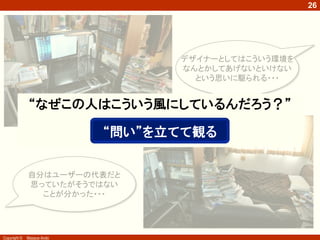Copyright © Masaya Ando
26
デザイナーとしてはこういう環境を
なんとかしてあげないといけない
という思いに駆られる・・・
自分はユーザーの代表だと
思っていたがそうではない
ことが分かった・・・
“なぜこの人はこういう風にしているんだろう？”
“問い”を立てて観る
 
