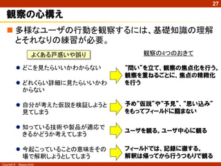 Copyright © Masaya Ando
27
観察の心構え
 多様なユーザの行動を観察するには、基礎知識の理解
とそれなりの練習が必要。
よくある戸惑いや誤り
 どこを見たらいいかわからない
 どれくらい詳細に見たらいいかわ
からない
 自分が考えた仮説を検証しようと
見てしまう
 知っている技術や製品が適応で
きるかどうか考えてしまう
 今起こっていることの意味をその
場で解釈しようとしてしまう
観察の4つのおきて
“問い”を立て、観察の焦点化を行う。
観察を重ねるごとに、焦点の精緻化
を行う
予め“仮説”や“予見”、“思い込み”
をもってフィールドに臨まない
ユーザを観る。ユーザ中心に観る
フィールドでは、記録に徹する。
解釈は帰ってから行うつもりで観る
 