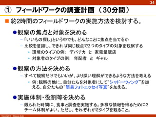 Copyright © Masaya Ando
34
 約2時間のフィールドワークの実施方法を検討する。
観察の焦点と対象を決める
– 「いいもの探し」という中でも、どんなことに焦点を当てるか
– 比較を意識し、できれば同じ観点で2つのタイプの対象を観察する
• 環境のタイプの例： デパチカ と 家電量販店
• 対象者のタイプの例： 年配者 と ギャル
観察の方法を決める
– すべて観察だけでもいいが、より深い理解ができるような方法を考える
• 例：観察の他に、自分たちを対象者にして“シャドーウィング”を加
える。自分たちの“簡易フォトエッセイ写真”を加える。
実施体制・役割等を決める
– 限られた時間に、食事と調査を実施する。多様な情報を得るために２
チーム体制がよい。ただし、それぞれが２タイプを観ること。
① フィールドワークの調査計画 （30分間）
 
