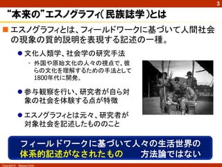 Copyright © Masaya Ando
3
 エスノグラフィとは、フィールドワークに基づいて人間社会
の現象の質的説明を表現する記述の一種。
“本来の”エスノグラフィ（民族誌学）とは
 文化人類学、社会学の研究手法
• 外国や原始文化の人々の視点で、彼
らの文化を理解するための手法として
1800年代に開発。
 参与観察を行い、研究者が自ら対
象の社会を体験する点が特徴
 エスノグラフィとは元々、研究者が
対象社会を記述したもののこと
フィールドワークに基づいて人々の生活世界の
体系的記述がなされたもの 方法論ではない
 