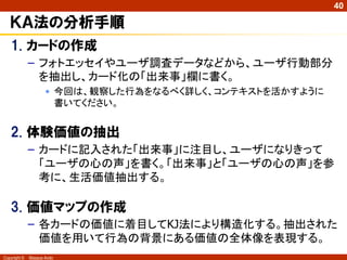 Copyright © Masaya Ando
40
ＫＡ法の分析手順
1. カードの作成
– フォトエッセイやユーザ調査データなどから、ユーザ行動部分
を抽出し、カード化の「出来事」欄に書く。
• 今回は、観察した行為をなるべく詳しく、コンテキストを活かすように
書いてください。
2. 体験価値の抽出
– カードに記入された「出来事」に注目し、ユーザになりきって
「ユーザの心の声」を書く。「出来事」と「ユーザの心の声」を参
考に、生活価値抽出する。
3. 価値マップの作成
– 各カードの価値に着目してKJ法により構造化する。抽出された
価値を用いて行為の背景にある価値の全体像を表現する。
 