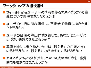 Copyright © Masaya Ando
47
ワークショップの振り返り
 フィールドからユーザーの情報を得るエスノグラフィの意
義について理解できただろうか？
 ユーザの生活に潜む価値に、否定せず素直に向き合え
ただろうか？
 ユーザの価値の導出作業を通して、あなたはユーザに
近づき、共感できただろうか？
 写真を撮りに出た時と、今では、観えるものが変わって
いるだろうか？ 観えるものが増えているだろうか？
 エスノグラフィの分析法としてのKA法のやり方を、感覚
的でも理解できただろうか？
 