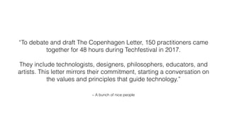 – A bunch of nice people
“To debate and draft The Copenhagen Letter, 150 practitioners came
together for 48 hours during Techfestival in 2017.
They include technologists, designers, philosophers, educators, and
artists. This letter mirrors their commitment, starting a conversation on
the values and principles that guide technology.”
 