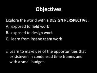 ObjectivesExplore the world with a DESIGN PERSPECTIVE.exposed to field workexposed to design worklearn from insane team workLearn to make use of the opportunities that exisisteven in condensed time frames and with a small budget.WHY ARE WE DOING RESEARCH ON ”CRISIS RESPONSE”?