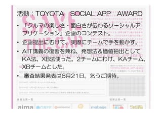 活動：TOYOTA SOCIAL APP AWARD
• 「クルマの楽しさ・面白さが伝わるソーシャルア
  プリケーション」企画のコンテスト。
• 企画提出にむけて、実際にチームで手を動かす。
• AIIT講義の復習を兼ね、発想法＆価値抽出として
  KA法、XB法使った。2チームにわけ、KAチーム、
  XBチームとした。
• 審査結果発表は6月21日。乞うご期待。
 