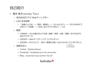 自己紹介
• 榎本 徹(Enomoto, Toru)
  – 株式会社ECナビ Webディレクター
  – UXに至る経緯
     • 「金儲けようぜ」→「解析、最適化」→「よいUIとは？」→「2010年AIITで
       HCDコース受講」→「おねぃ法とかマジやばい」→ UX
  – 略歴
     • 1999年～ 中小企業のなんでも屋（総務・経理・企画・営業）をやりながら
       Webマスターも
     • 2005年～ Webマーケティング コンサルタント
     • 2009年～ ECナビにて          SEO→最適化全般→UXとか口出してくるウザい人
  – 連絡先など                                      イマココ
     • Twitter : @tedanderson
     • Facebook : facebook.com/toru.enomoto
     • Blog : uio.ecnavi.co.jp/author/toru3/
 