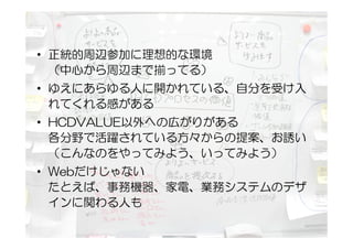 • 正統的周辺参加に理想的な環境
  （中心から周辺まで揃ってる）
• ゆえにあらゆる人に開かれている、自分を受け入
  れてくれる感がある
• HCDVALUE以外への広がりがある
  各分野で活躍されている方々からの提案、お誘い
  （こんなのをやってみよう、いってみよう）
• Webだけじゃない
  たとえば、事務機器、家電、業務システムのデザ
  インに関わる人も
 