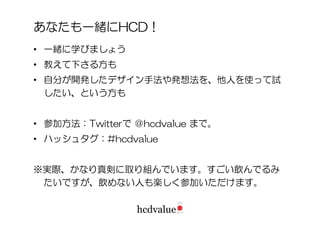 あなたも一緒にHCD！
• 一緒に学びましょう
• 教えて下さる方も
• 自分が開発したデザイン手法や発想法を、他人を使って試
  したい、という方も


• 参加方法：Twitterで ＠hcdvalue まで。
• ハッシュタグ：#hcdvalue


※実際、かなり真剣に取り組んでいます。すごい飲んでるみ
 たいですが、飲めない人も楽しく参加いただけます。
 