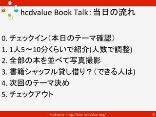 hcdvalue Book Talk：当日の流れ

0. チェックイン（本日のテーマ確認）
1. 1人5〜10分くらいで紹介(人数で調整)
2. 全部の本を並べて写真撮影
3. 書籍シャッフル貸し借り（できる人は)
4. 次回のテーマ決め
5....