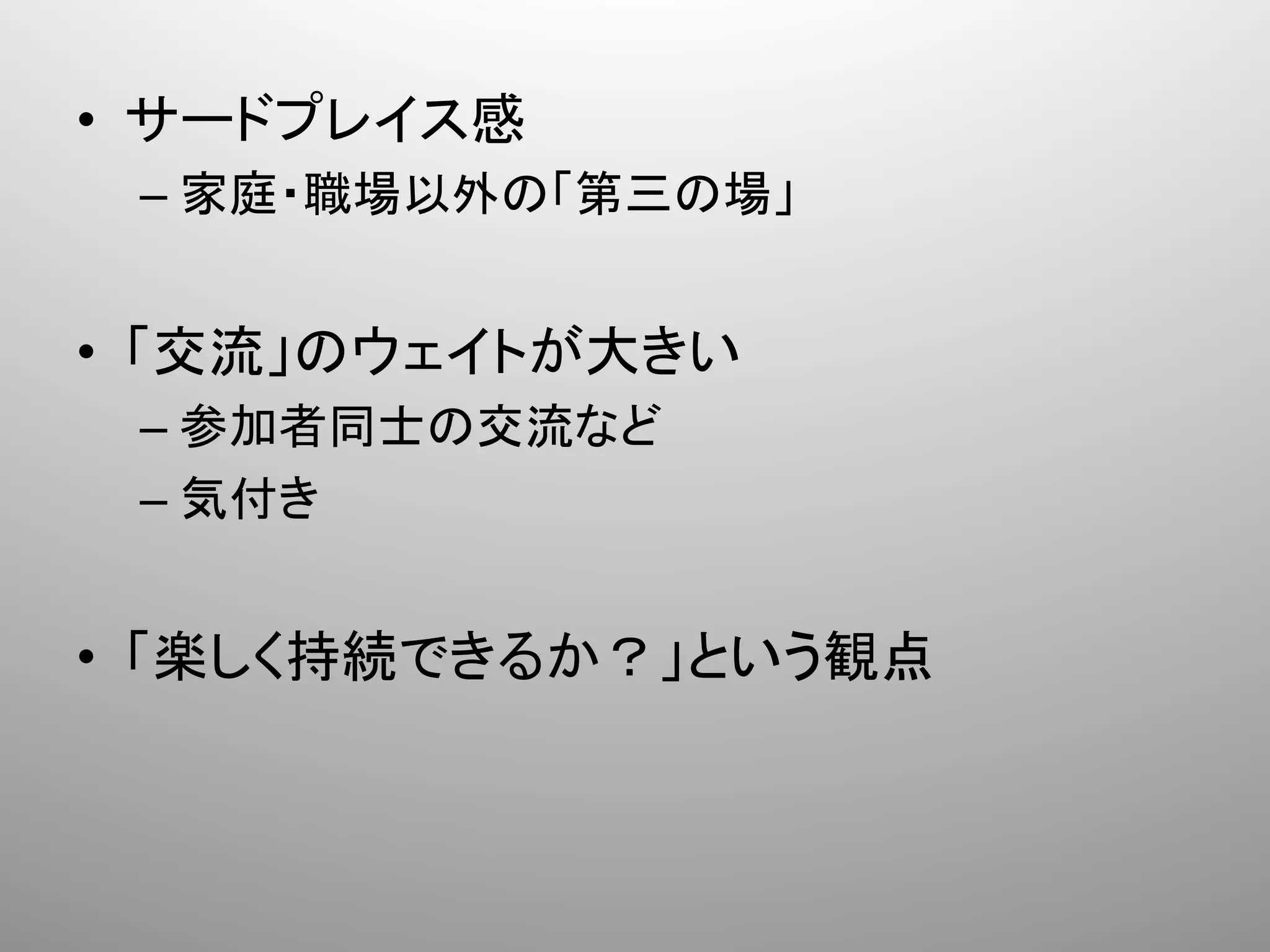•  サードプレイス感	
  
  –  家庭・職場以外の「第三の場」	
  


•  「交流」のウェイトが大きい	
  
  –  参加者同士の交流など	
  
  –  気付き	
  


•  「楽しく持続できるか？」という観点	
 