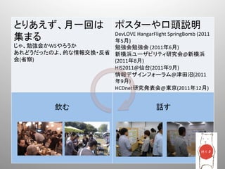 とりあえず、月一回は                        ポスターや口頭説明	
  
                    DevLOVE	
  HangarFlight	
  SpringBomb	
  (2011
集まる	
               年5月)	
  
じゃ、勉強会かWSやろうか	
     勉強会勉強会	
  (2011年6月)	
  
あれどうだったのよ、的な情報交換・反省 新横浜ユーザビリティ研究会@新横浜
会(省察)	
             (2011年8月)	
  
          	
        HIS2011@仙台(2011年9月)	
  
                    情報デザインフォーラム@津田沼(2011
                    年9月)	
  
                    HCDnet研究発表会@東京(2011年12月)	
  
              	
                                	
  
             飲む	
                              話す	
 