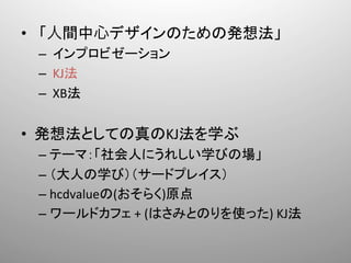 •  「人間中心デザインのための発想法」	
  
 –  	
  インプロビゼーション	
  
 –  	
  KJ法	
  
 –  	
  XB法	
  


•  発想法としての真のKJ法を学ぶ	
  
 –  テーマ：「社会人にうれしい学びの場」	
  
 –  （大人の学び）（サードプレイス）	
  
 –  hcdvalueの(おそらく)原点	
  
 –  ワールドカフェ	
  +	
  (はさみとのりを使った)	
  KJ法	
 
