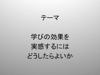 テーマ	
  
    	
  
 学びの効果を	
  
 実感するには	
  
どうしたらよいか	
 