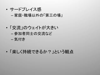 •  サードプレイス感	
  
  –  家庭・職場以外の「第三の場」	
  


•  「交流」のウェイトが大きい	
  
  –  参加者同士の交流など	
  
  –  気付き	
  


•  「楽しく持続できるか？」という観点	
 