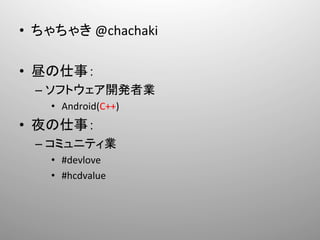 •  ちゃちゃき	
  @chachaki	
  

•  昼の仕事：	
  
  –  ソフトウェア開発者業	
  
     •  	
  Android(C++)	
  
•  夜の仕事：	
  
  –  コミュニティ業	
  
     •  	
  #devlove	
  	
  
     •  	
  #hcdvalue	
  
 