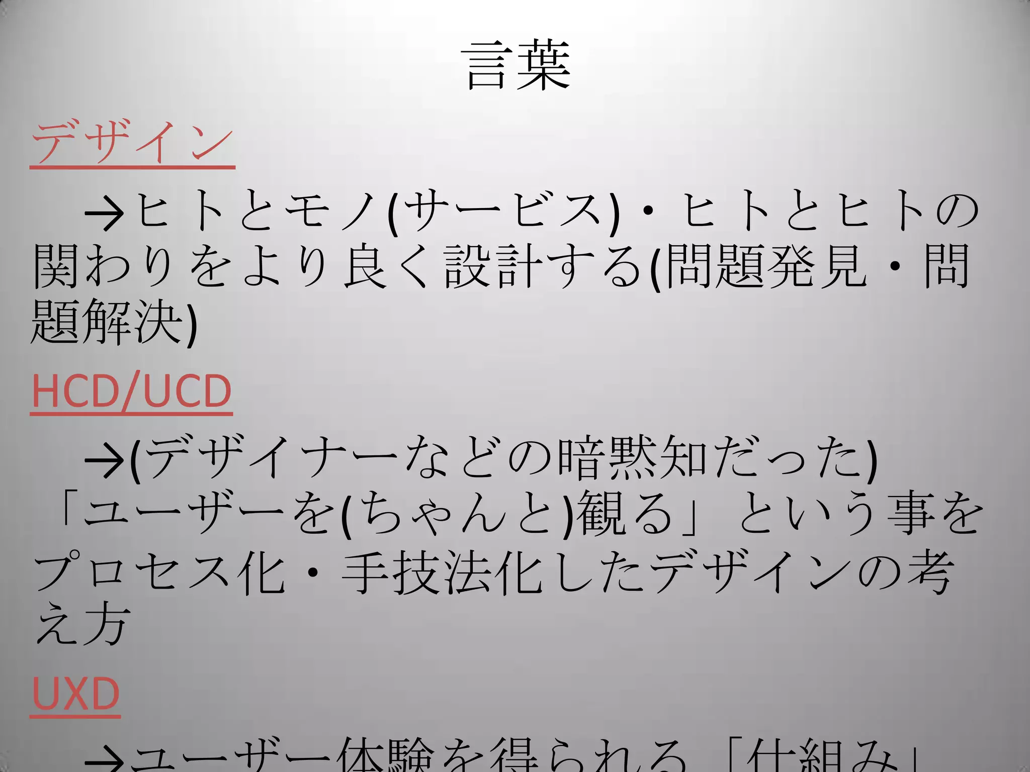 言葉
デザイン
  →ヒトとモノ(サービス)・ヒトとヒトの
関わりをより良く設計する(問題発見・問
題解決)
HCD/UCD
  →(デザイナーなどの暗黙知だった)
「ユーザーを(ちゃんと)観る」という事を
プロセス化・手技法化したデザインの考
え方
UXD
 