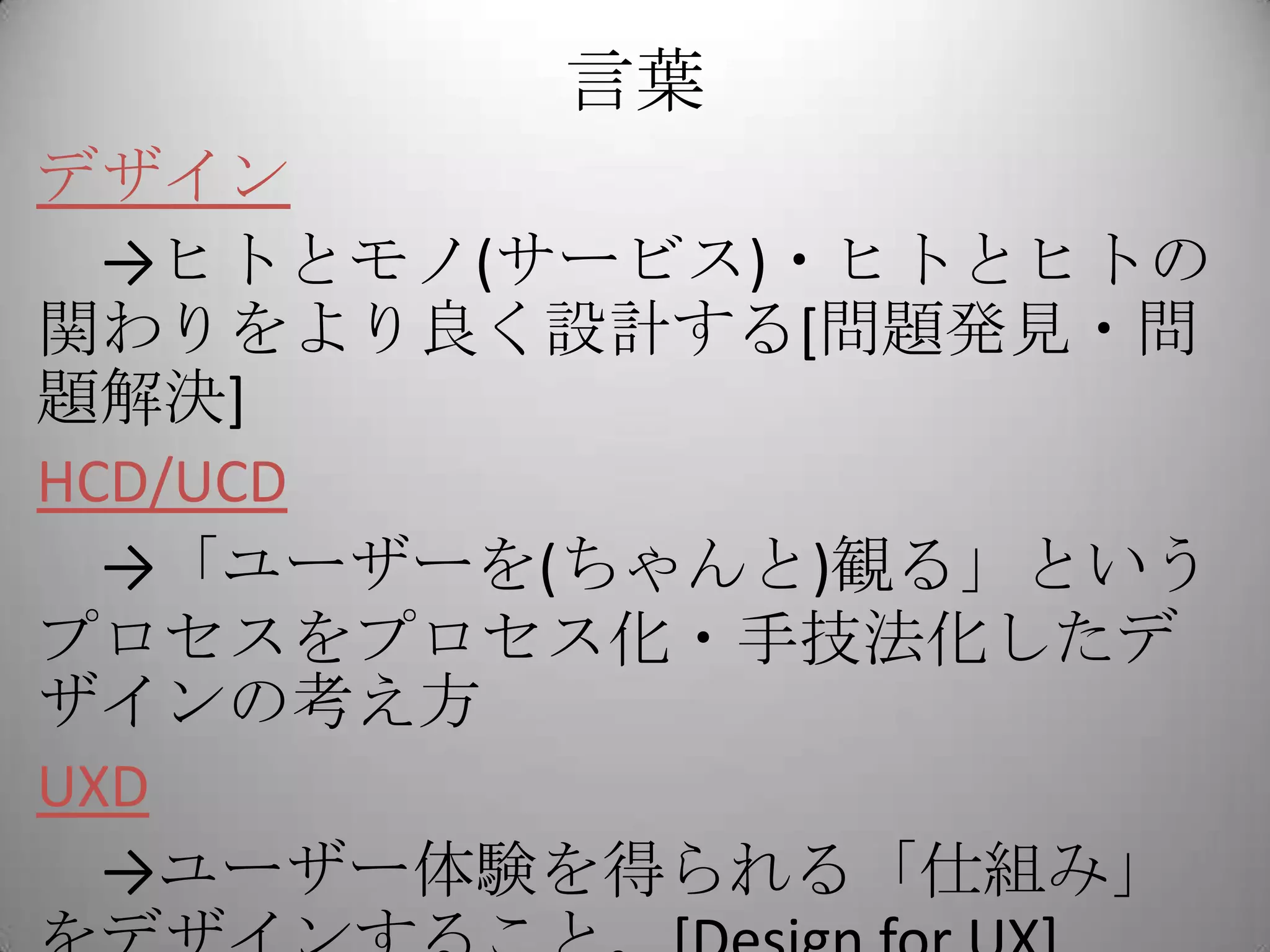 言葉
デザイン
  →ヒトとモノ(サービス)・ヒトとヒトの
関わりをより良く設計する[問題発見・問
題解決]
HCD/UCD
  →「ユーザーを(ちゃんと)観る」という
プロセスをプロセス化・手技法化したデ
ザインの考え方
UXD
  →ユーザー体験を得られる「仕組み」
 