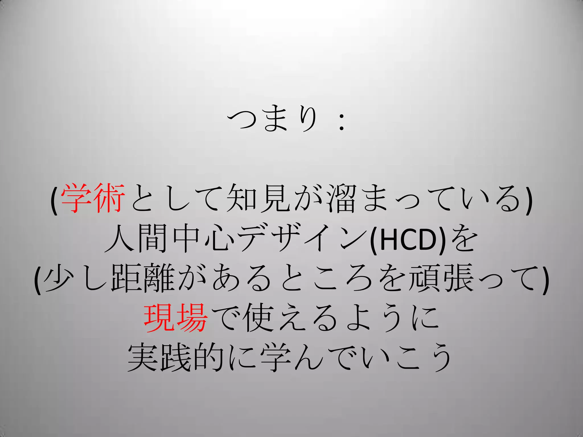 つまり：

 (学術として知見が溜まっている)
   人間中心デザイン(HCD)を
(少し距離があるところを頑張って)
    現場で使えるように
    実践的に学んでいこう
 