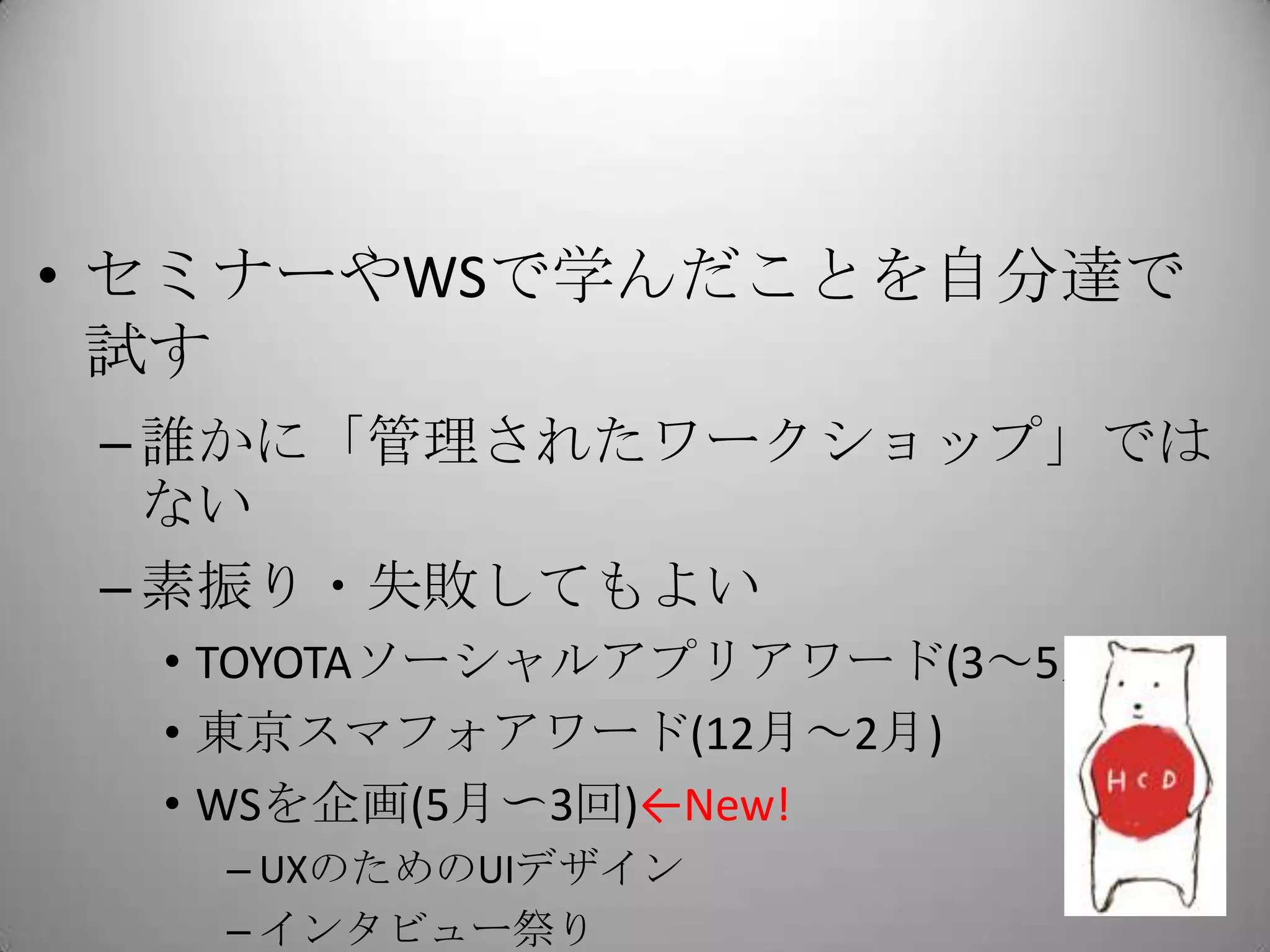 • セミナーやWSで学んだことを自分達で
  試す
 – 誰かに「管理されたワークショップ」では
   ない
 – 素振り・失敗してもよい
  • TOYOTAソーシャルアプリアワード(3～5月)
  • 東京スマフォアワード(12月～2月)
  • WSを企画(5月〜3回)←New!
   – UXのためのUIデザイン
   – インタビュー祭り
 