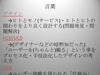 言葉
デザイン
  →ヒトとモノ(サービス)・ヒトとヒトの
関わりをより良く設計する(問題発見・問
題解決)
HCD/UCD
  →(デザイナーなどの暗黙知だった)
「ユーザーを(ちゃんと)観る」という事を
プロセス化・手技法化したデザインの考
え方
UXD
 