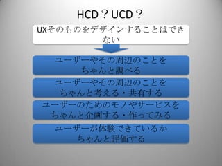 HCD？UCD？
UXそのものをデザインすることはでき
        ない

  ユーザーやその周辺のことを
     ちゃんと調べる
  ユーザーやその周辺のことを
  ちゃんと考える・共有する
ユーザーのためのモノやサービスを
 ちゃんと企画する・作ってみる
  ユーザーが体験できているか
    ちゃんと評価する
 