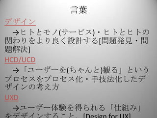 言葉
デザイン
  →ヒトとモノ(サービス)・ヒトとヒトの
関わりをより良く設計する[問題発見・問
題解決]
HCD/UCD
  →「ユーザーを(ちゃんと)観る」という
プロセスをプロセス化・手技法化したデ
ザインの考え方
UXD
  →ユーザー体験を得られる「仕組み」
 