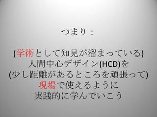 つまり：

 (学術として知見が溜まっている)
   人間中心デザイン(HCD)を
(少し距離があるところを頑張って)
    現場で使えるように
    実践的に学んでいこう
 