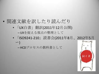 • 関連文献を訳したり読んだり
  • 「UX白書」翻訳(2011年12月公開)
    – UXを捉える視点の整理として
  • 「ISO9241-210」読書会(2011年8月、2012年5月
    〜)
    – HCDプロセスの教科書として
 