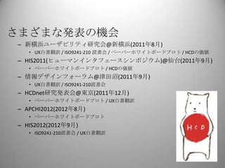 さまざまな発表の機会
 – 新横浜ユーザビリティ研究会@新横浜(2011年8月)
    • UX白書翻訳 / ISO9241-210 読書会 / ペーパーホワイトボードプロト / HCDの価値
 – HIS2011(ヒューマンインタフェースシンポジウム)@仙台(2011年9月)
    • ペーパーホワイトボードプロト / HCDの価値
 – 情報デザインフォーラム@津田沼(2011年9月)
    • UX白書翻訳 / ISO9241-210読書会
 – HCDnet研究発表会@東京(2011年12月)
    • ペーパーホワイトボードプロト / UX白書翻訳
 – APCHI2012(2012年8月)
    • ペーパーホワイトボードプロト
 – HIS2012(2012年9月)
    • ISO9241-210読書会 / UX白書翻訳
 