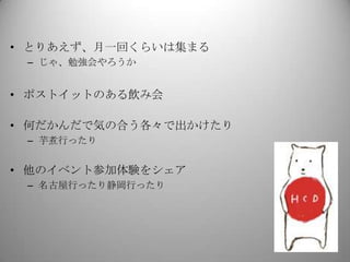 • とりあえず、月一回くらいは集まる
 – じゃ、勉強会やろうか


• ポストイットのある飲み会

• 何だかんだで気の合う各々で出かけたり
 – 芋煮行ったり


• 他のイベント参加体験をシェア
 – 名古屋行ったり静岡行ったり
 