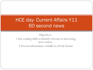 Objectives:  1.Use reading skills to identify relevant or interesting news stories. 2.Present information verbally in a lively format HCE day- Current Affairs Y11 60 second news 