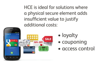 HCE is ideal for solutions where
a physical secure element adds
insufficient value to justify
additional costs:

•	loyalty
•	couponing
•	access control

 